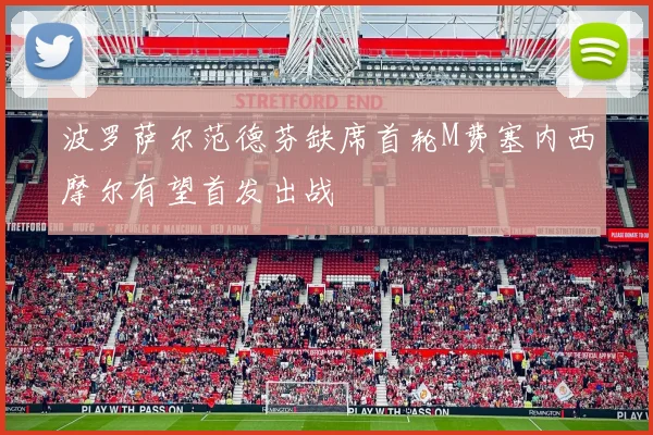波罗萨尔范德芬缺席首轮M费塞内西摩尔有望首发出战