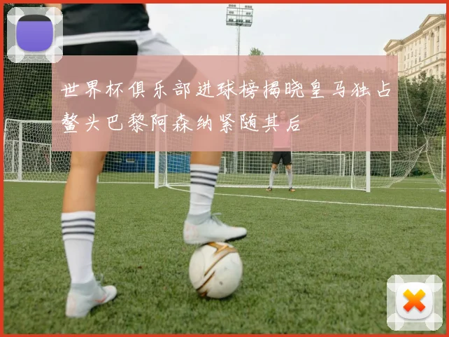 世界杯俱乐部进球榜揭晓皇马独占鳌头巴黎阿森纳紧随其后