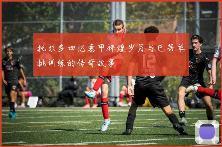 托尔多回忆意甲辉煌岁月与巴蒂单挑训练的传奇故事