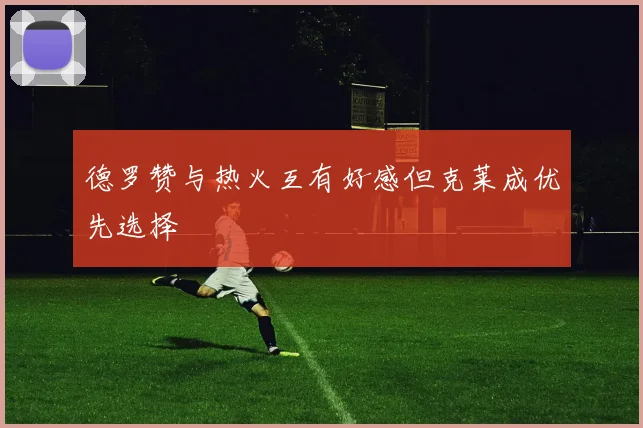 德罗赞与热火互有好感但克莱成优先选择