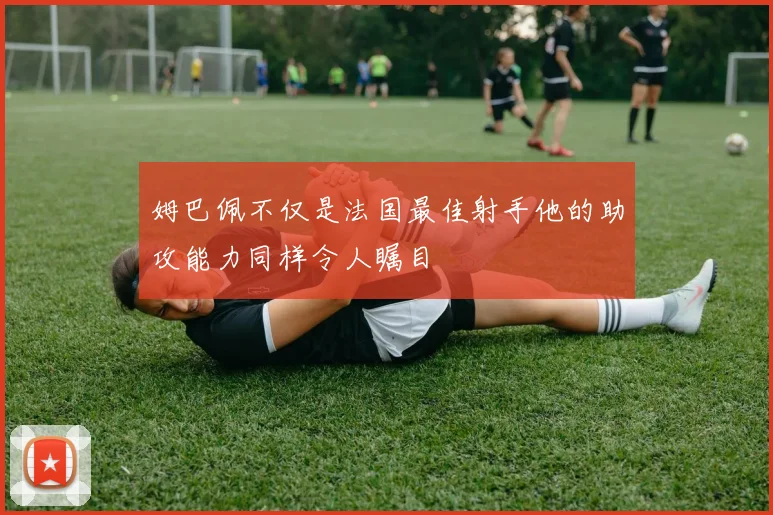 姆巴佩不仅是法国最佳射手他的助攻能力同样令人瞩目
