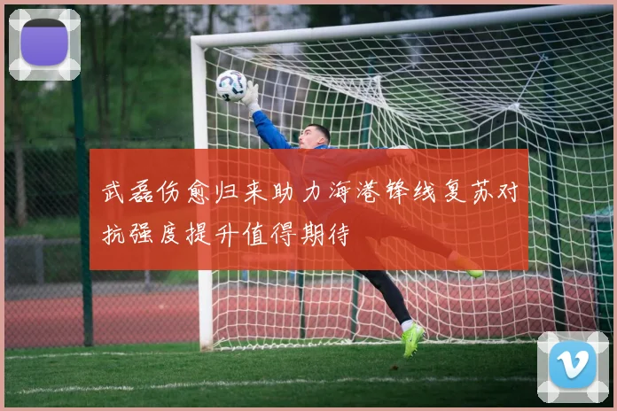 武磊伤愈归来助力海港锋线复苏对抗强度提升值得期待