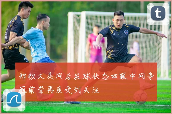 郑钦文美网后发球状态回暖中网争冠前景再度受到关注