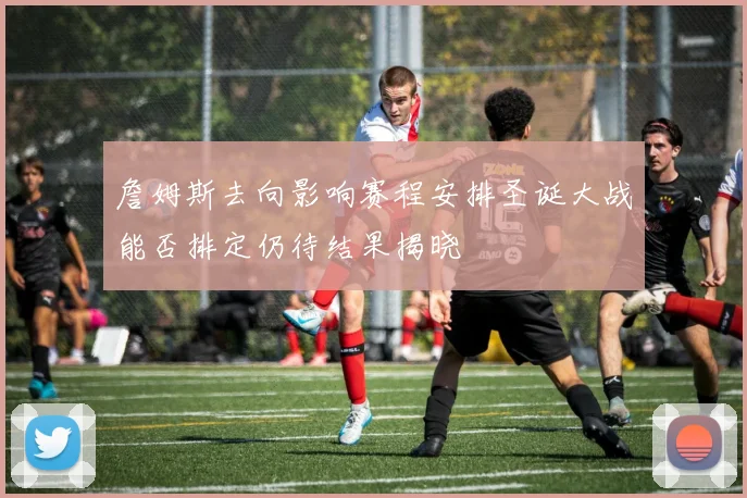 詹姆斯去向影响赛程安排圣诞大战能否排定仍待结果揭晓