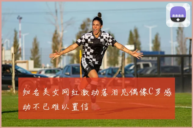 知名美女网红激动落泪见偶像C罗感动不已难以置信