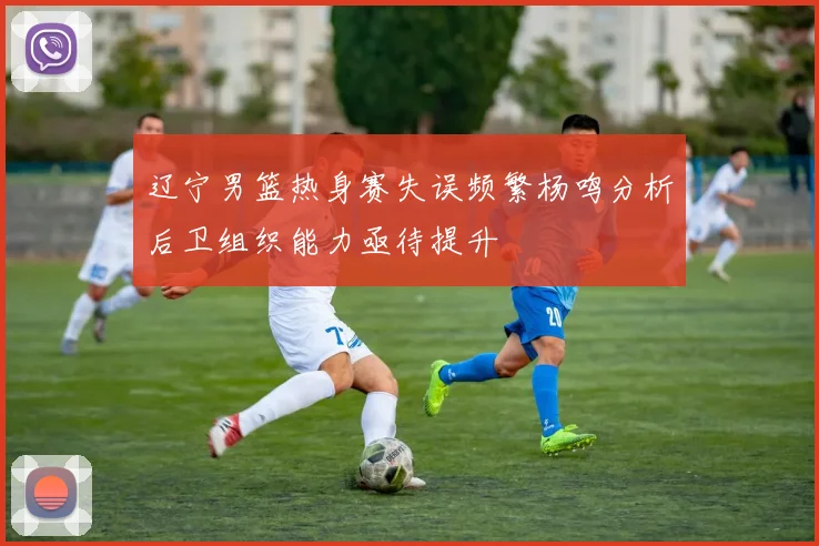 辽宁男篮热身赛失误频繁杨鸣分析后卫组织能力亟待提升