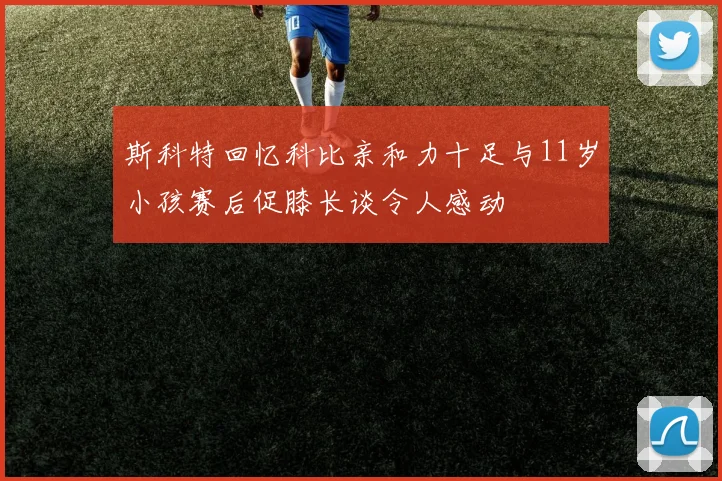 斯科特回忆科比亲和力十足与11岁小孩赛后促膝长谈令人感动