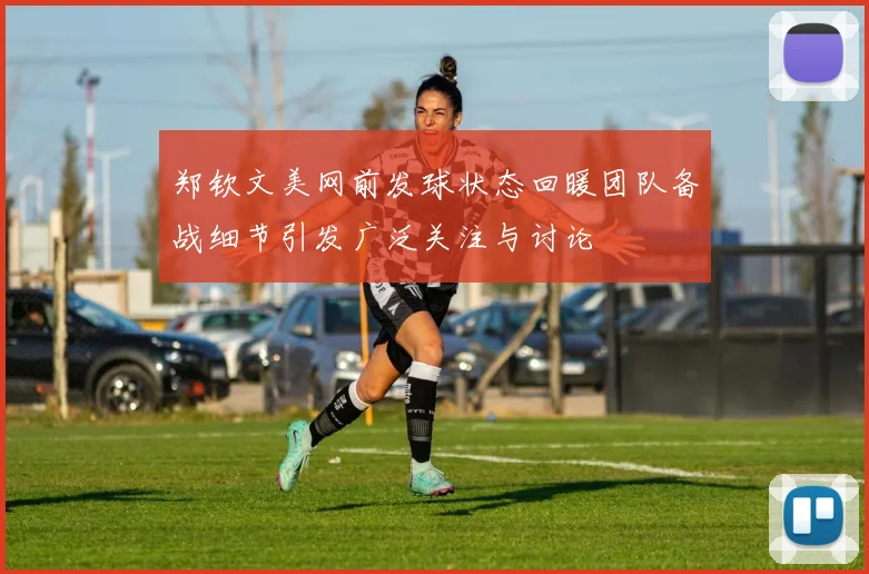 郑钦文美网前发球状态回暖团队备战细节引发广泛关注与讨论