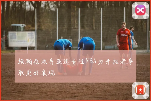 杨瀚森放弃亚运专注NBA为开拓者争取更好表现
