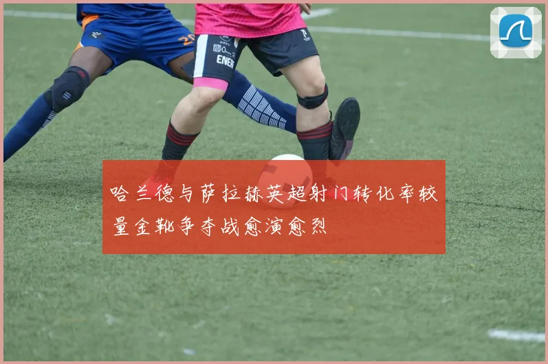 哈兰德与萨拉赫英超射门转化率较量金靴争夺战愈演愈烈