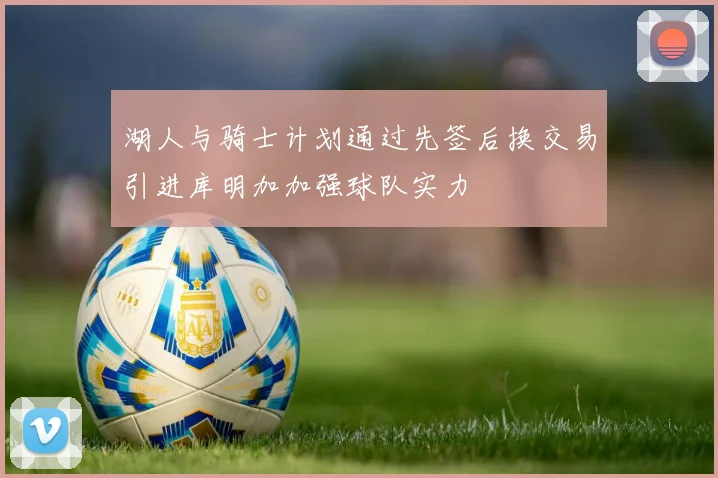 湖人与骑士计划通过先签后换交易引进库明加加强球队实力