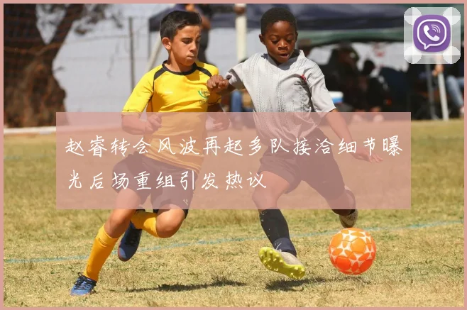 赵睿转会风波再起多队接洽细节曝光后场重组引发热议