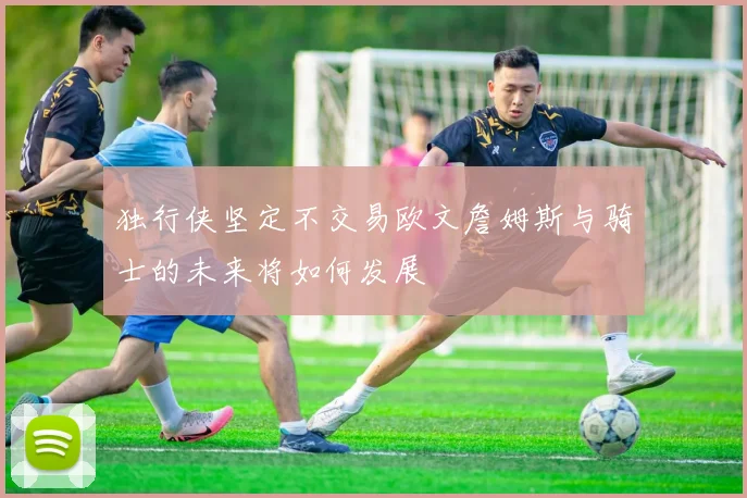 独行侠坚定不交易欧文詹姆斯与骑士的未来将如何发展